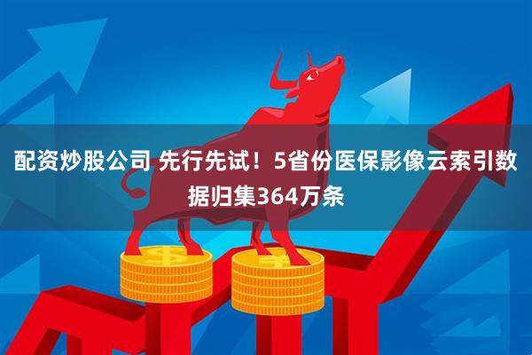 配资炒股公司 先行先试！5省份医保影像云索引数据归集364万条