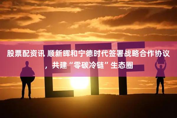 股票配资讯 顺新晖和宁德时代签署战略合作协议，共建“零碳冷链”生态圈