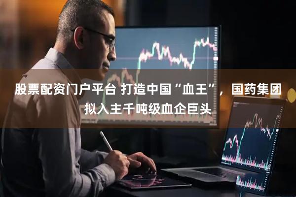 股票配资门户平台 打造中国“血王”，国药集团拟入主千吨级血企巨头