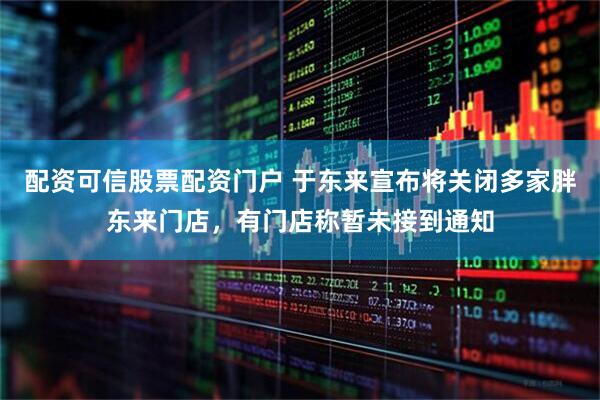 配资可信股票配资门户 于东来宣布将关闭多家胖东来门店，有门店称暂未接到通知