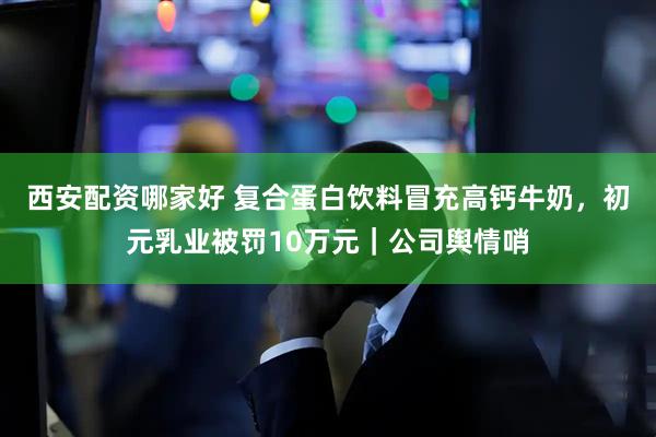 西安配资哪家好 复合蛋白饮料冒充高钙牛奶，初元乳业被罚10万元｜公司舆情哨