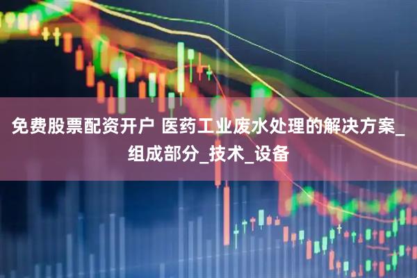 免费股票配资开户 医药工业废水处理的解决方案_组成部分_技术_设备