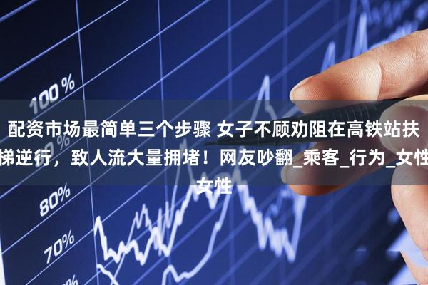 配资市场最简单三个步骤 女子不顾劝阻在高铁站扶梯逆行,致人流大量拥堵!网友吵翻_乘客_行为_女性