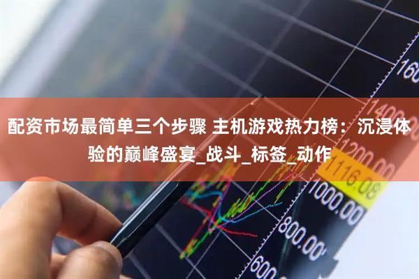 配资市场最简单三个步骤 主机游戏热力榜：沉浸体验的巅峰盛宴_战斗_标签_动作