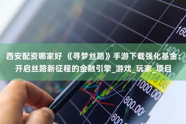 西安配资哪家好 《寻梦丝路》手游下载强化基金：开启丝路新征程的金融引擎_游戏_玩家_项目