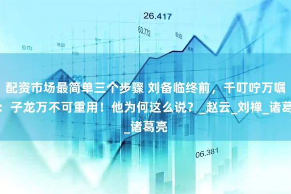 配资市场最简单三个步骤 刘备临终前,千叮咛万嘱咐:子龙万不可重用!他为何这么说?_赵云_刘禅_诸葛亮