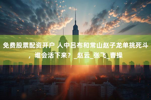 免费股票配资开户 人中吕布和常山赵子龙单挑死斗，谁会活下来？_赵云_张飞_曹操