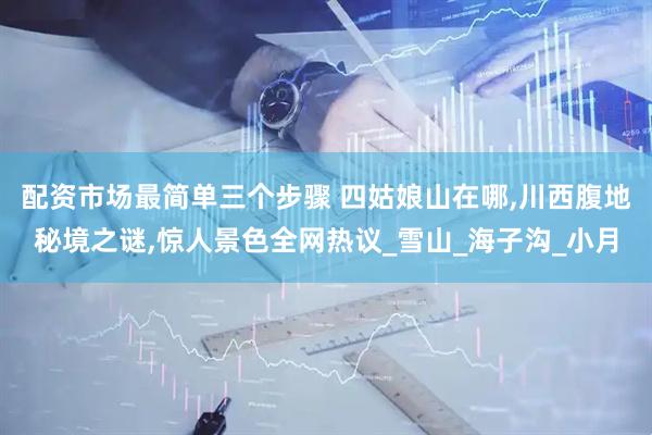 配资市场最简单三个步骤 四姑娘山在哪,川西腹地秘境之谜,惊人景色全网热议_雪山_海子沟_小月