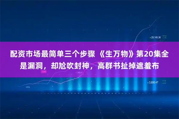 配资市场最简单三个步骤 《生万物》第20集全是漏洞，却尬吹封神，高群书扯掉遮羞布