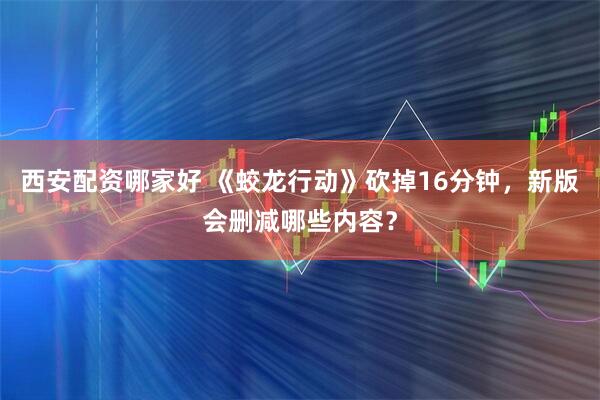 西安配资哪家好 《蛟龙行动》砍掉16分钟，新版会删减哪些内容？