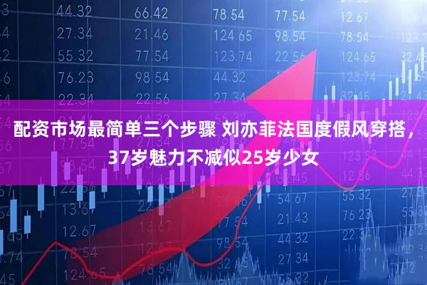 配资市场最简单三个步骤 刘亦菲法国度假风穿搭，37岁魅力不减似25岁少女