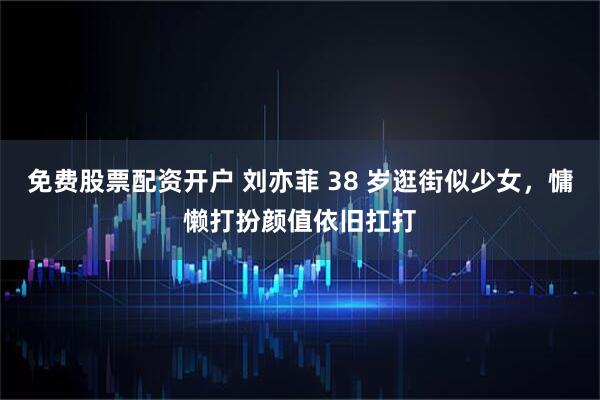 免费股票配资开户 刘亦菲 38 岁逛街似少女,慵懒打扮颜值依旧扛打