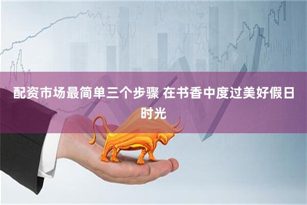 配资市场最简单三个步骤 在书香中度过美好假日时光