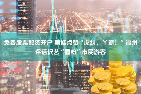 免费股票配资开户 萌娃点赞“虎纠，丫霸！”福州评话伬艺“圈粉”市民游客