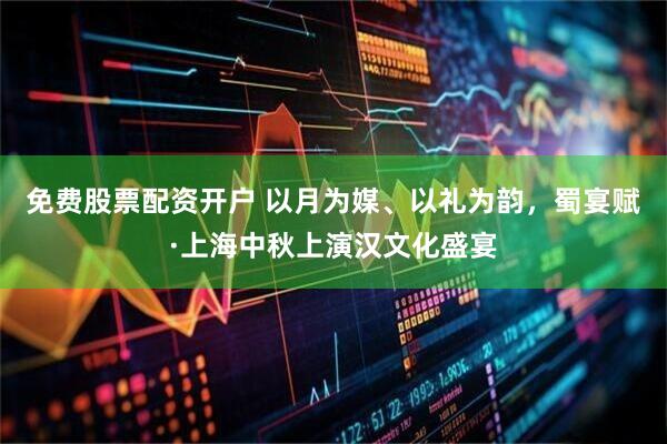 免费股票配资开户 以月为媒、以礼为韵，蜀宴赋·上海中秋上演汉文化盛宴