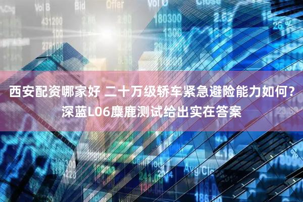 西安配资哪家好 二十万级轿车紧急避险能力如何？深蓝L06麋鹿测试给出实在答案
