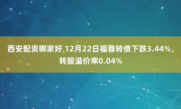 西安配资哪家好 12月22日福蓉转债下跌3.44%,转股溢价率0.04%
