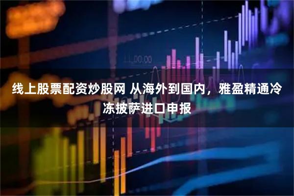 线上股票配资炒股网 从海外到国内，雅盈精通冷冻披萨进口申报