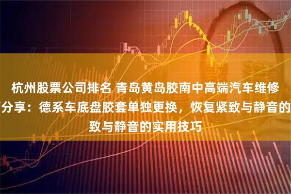 杭州股票公司排名 青岛黄岛胶南中高端汽车维修机构技巧分享：德系车底盘胶套单独更换，恢复紧致与静音的实用技巧